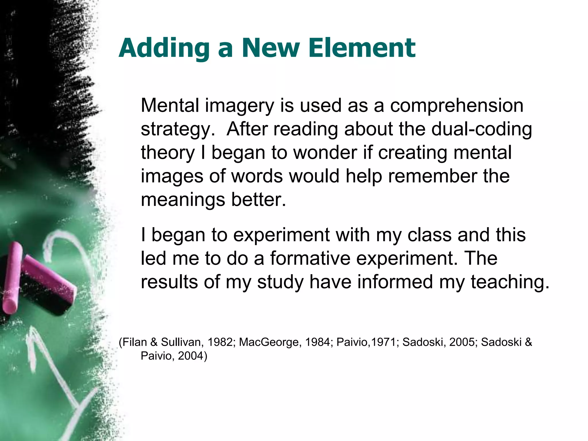 Adding a New Element	Mental imagery is used as a comprehension strategy.  After reading about the dual-coding theory I began to wonder if creating mental images of words would help remember the meanings better. 	I began to experiment with my class and this led me to do a formative experiment. The results of my study have informed my teaching.(Filan & Sullivan, 1982; MacGeorge, 1984; Paivio,1971; Sadoski, 2005; Sadoski & Paivio, 2004) 
