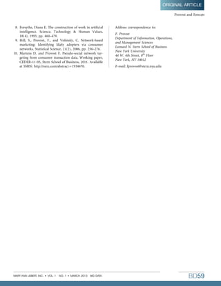 8. Forsythe, Diana E. The construction of work in artiﬁcial
intelligence. Science, Technology  Human Values,
18(4), 1993, pp. 460–479.
9. Hill, S., Provost, F., and Volinsky, C. Network-based
marketing: Identifying likely adopters via consumer
networks. Statistical Science, 21(2), 2006, pp. 256–276.
10. Martens D. and Provost F. Pseudo-social network tar-
geting from consumer transaction data. Working paper,
CEDER-11-05, Stern School of Business, 2011. Available
at SSRN: http://ssrn.com/abstract = 1934670.
Address correspondence to:
F. Provost
Department of Information, Operations,
and Management Sciences
Leonard N. Stern School of Business
New York University
44 W. 4th Street, 8th
Floor
New York, NY 10012
E-mail: fprovost@stern.nyu.edu
Provost and Fawcett
ORIGINAL ARTICLE
MARY ANN LIEBERT, INC.  VOL. 1 NO. 1  MARCH 2013 BIG DATA BD59
 