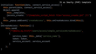 JS as Smarty (PHP) template
initialize: function(data, connect_service_access) {
this.parent(data, connect_service_access);
Object.append(
this._templates,
{access_create: '/*{template_script_fetch file="access_create.jst" }*/'}
);
this._popup.addEvent('createAccess', this.onCreateAccess.bind(this));
},
onCreateAccess: function() {
this.send(
'/*{$menu.my.href}*/users/access/simple_services#createAccess',
{
service_name: this._data['service_name'],
token: token,
service_account: service_account
}
);
}
 