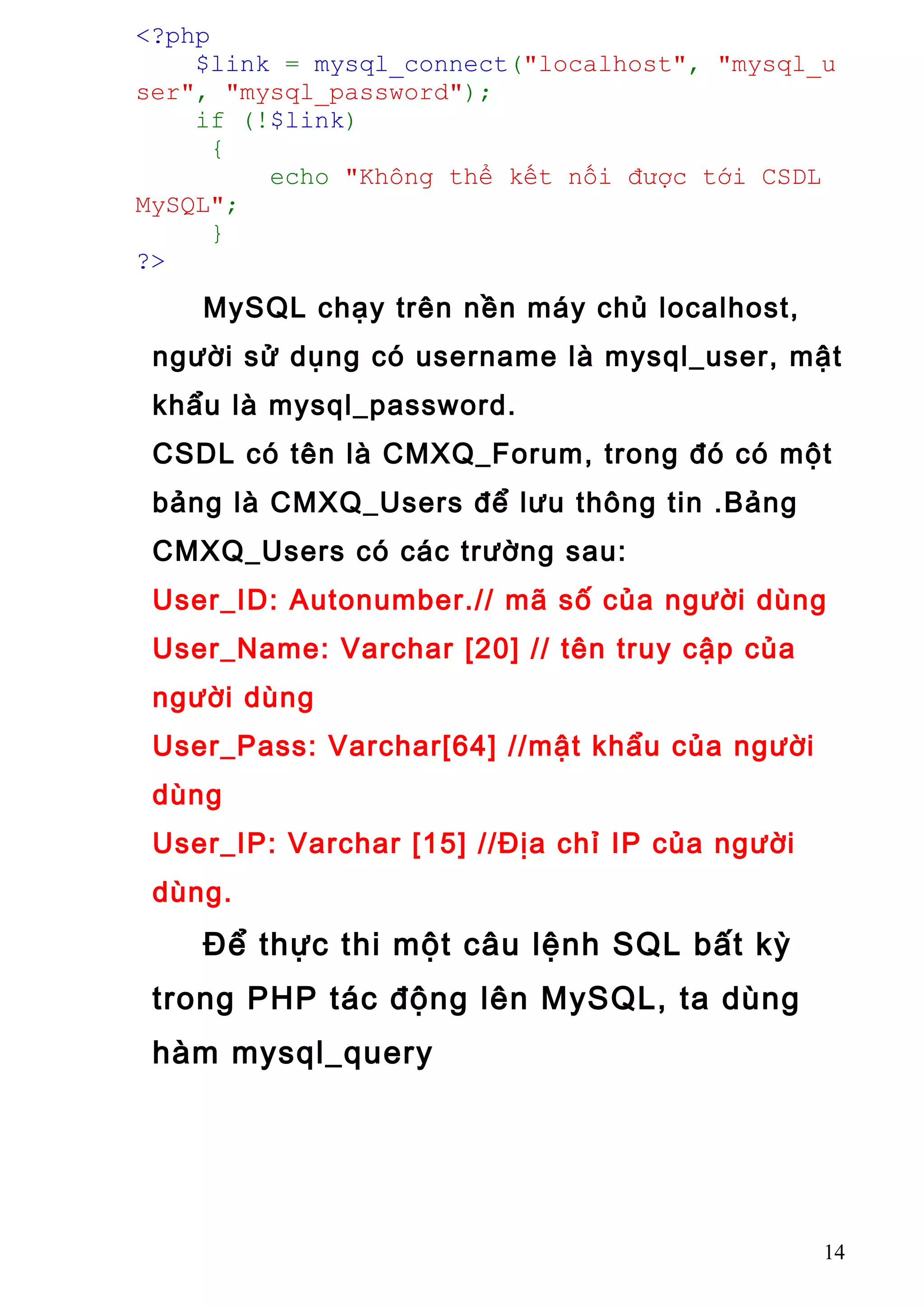 <?php
$link = mysql_connect("localhost", "mysql_u
ser", "mysql_password");
if (!$link)
{
echo "Không thể kết nối được tới CSDL
MySQL";
}
?>
MySQL chạy trên nền máy chủ localhost,
người sử dụng có username là mysql_user, mật
khẩu là mysql_password.
CSDL có tên là CMXQ_Forum, trong đó có một
bảng là CMXQ_Users để lưu thông tin .Bảng
CMXQ_Users có các trường sau:
User_ID: Autonumber.// mã số của người dùng
User_Name: Varchar [20] // tên truy cập của
người dùng
User_Pass: Varchar[64] //mật khẩu của người
dùng
User_IP: Varchar [15] //Địa chỉ IP của người
dùng.
Để thực thi một câu lệnh SQL bất kỳ
trong PHP tác động lên MySQL, ta dùng
hàm mysql_query
14
 