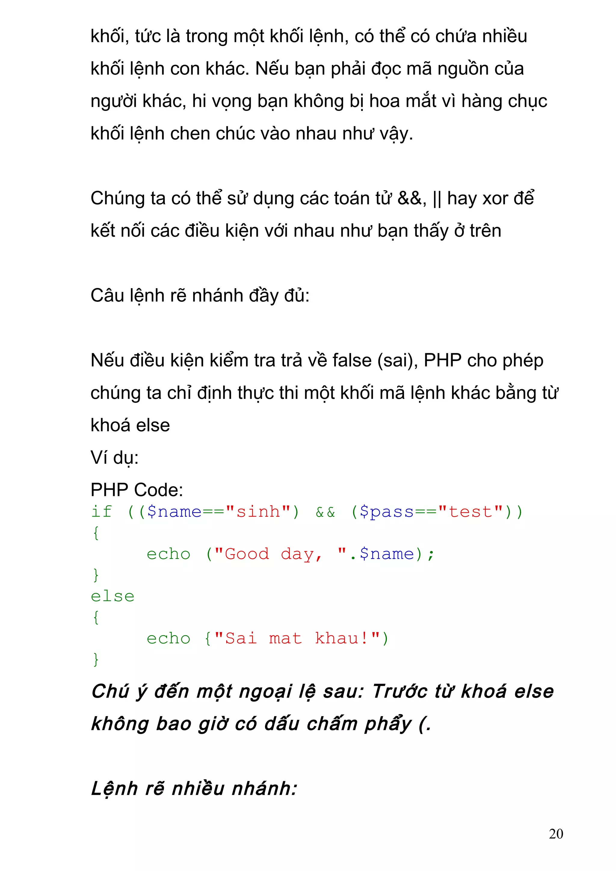 khối, tức là trong một khối lệnh, có thể có chứa nhiều
khối lệnh con khác. Nếu bạn phải đọc mã nguồn của
người khác, hi vọng bạn không bị hoa mắt vì hàng chục
khối lệnh chen chúc vào nhau như vậy.
Chúng ta có thể sử dụng các toán tử &&, || hay xor để
kết nối các điều kiện với nhau như bạn thấy ở trên
Câu lệnh rẽ nhánh đầy đủ:
Nếu điều kiện kiểm tra trả về false (sai), PHP cho phép
chúng ta chỉ định thực thi một khối mã lệnh khác bằng từ
khoá else
Ví dụ:
PHP Code:
if (($name=="sinh") && ($pass=="test"))
{
echo ("Good day, ".$name);
}
else
{
echo {"Sai mat khau!")
}
Chú ý đến một ngoại lệ sau: Trước từ khoá else
không bao giờ có dấu chấm phẩy (.
Lệnh rẽ nhiều nhánh:
20
 