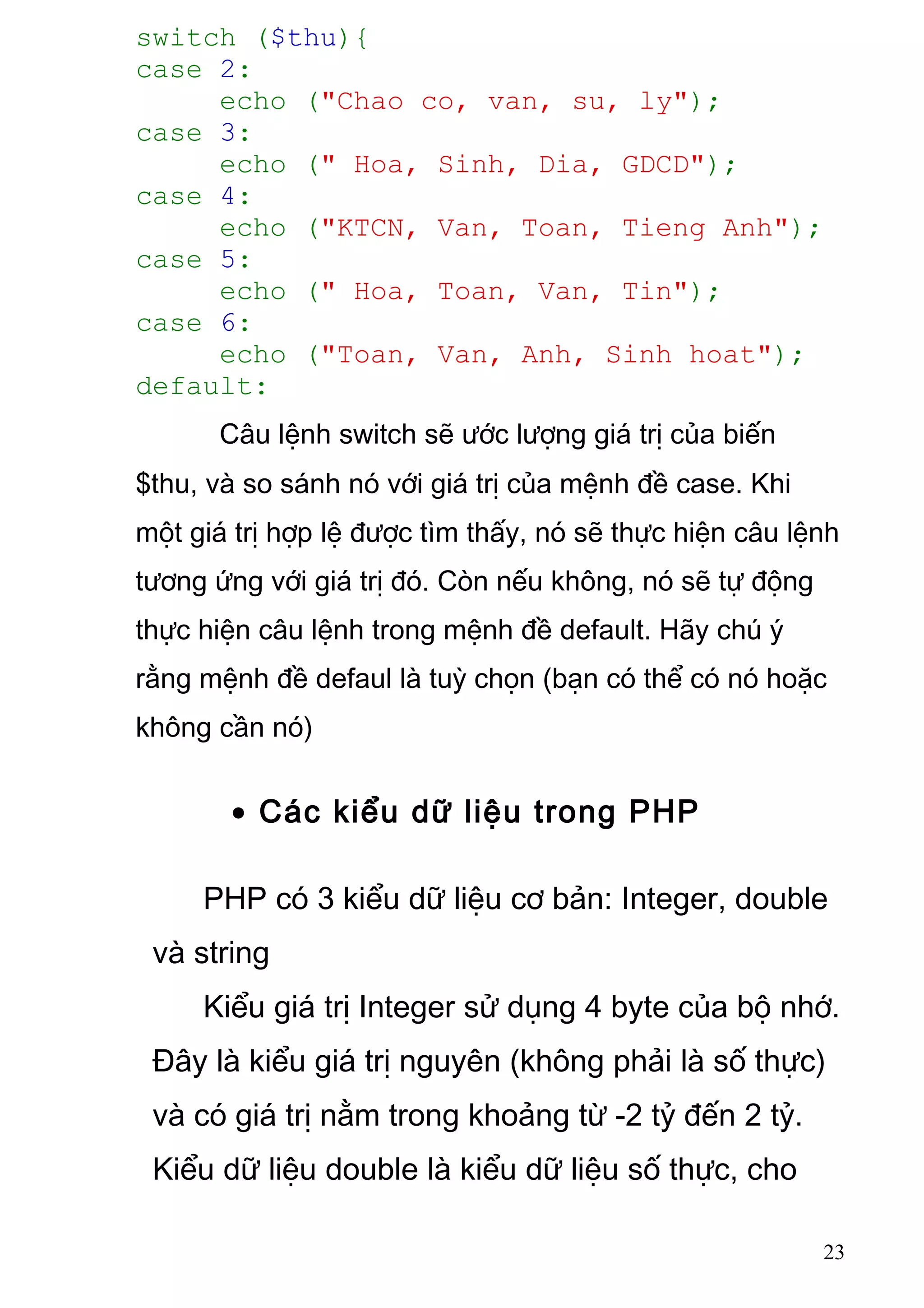 switch ($thu){
case 2:
echo ("Chao co, van, su, ly");
case 3:
echo (" Hoa, Sinh, Dia, GDCD");
case 4:
echo ("KTCN, Van, Toan, Tieng Anh");
case 5:
echo (" Hoa, Toan, Van, Tin");
case 6:
echo ("Toan, Van, Anh, Sinh hoat");
default:
Câu lệnh switch sẽ ước lượng giá trị của biến
$thu, và so sánh nó với giá trị của mệnh đề case. Khi
một giá trị hợp lệ được tìm thấy, nó sẽ thực hiện câu lệnh
tương ứng với giá trị đó. Còn nếu không, nó sẽ tự động
thực hiện câu lệnh trong mệnh đề default. Hãy chú ý
rằng mệnh đề defaul là tuỳ chọn (bạn có thể có nó hoặc
không cần nó)
• Các kiểu dữ liệu trong PHP
PHP có 3 kiểu dữ liệu cơ bản: Integer, double
và string
Kiểu giá trị Integer sử dụng 4 byte của bộ nhớ.
Đây là kiểu giá trị nguyên (không phải là số thực)
và có giá trị nằm trong khoảng từ -2 tỷ đến 2 tỷ.
Kiểu dữ liệu double là kiểu dữ liệu số thực, cho
23
 
