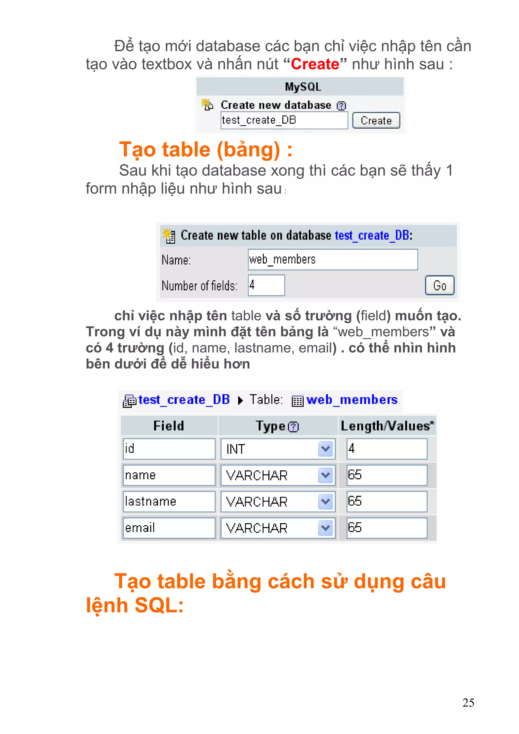 Để tạo mới database các bạn chỉ việc nhập tên cần
tạo vào textbox và nhấn nút “Create” như hình sau :
Tạo table (bảng) :
Sau khi tạo database xong thì các bạn sẽ thấy 1
form nhập liệu như hình sau:
chỉ việc nhập tên table và số trường (field) muốn tạo.
Trong ví dụ này mình đặt tên bảng là “web_members” và
có 4 trường (id, name, lastname, email) . có thể nhìn hình
bên dưới để dễ hiểu hơn
Tạo table bằng cách sử dụng câu
lệnh SQL:
25
 