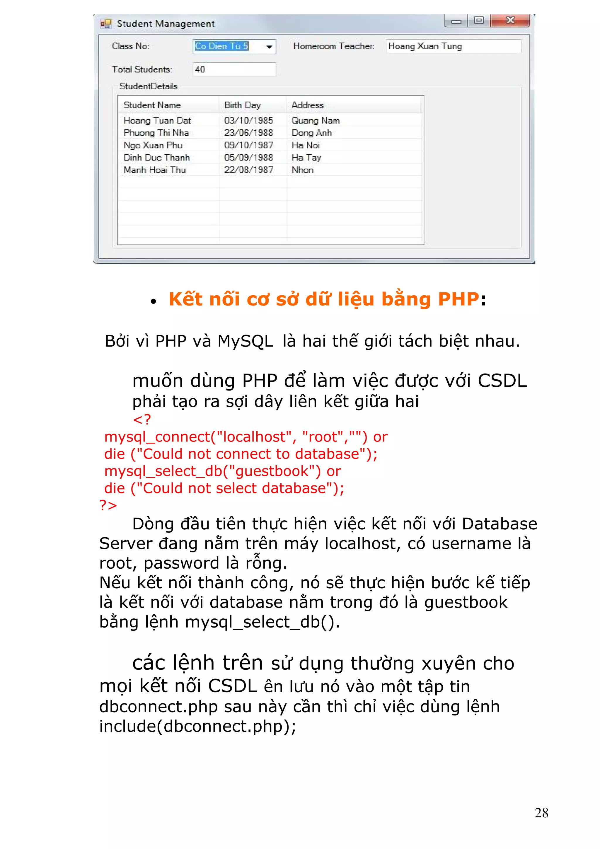 • Kết nối cơ sở dữ liệu bằng PHP:
Bởi vì PHP và MySQL là hai thế giới tách biệt nhau.
muốn dùng PHP để làm việc được với CSDL
phải tạo ra sợi dây liên kết giữa hai
<?
mysql_connect("localhost", "root","") or
die ("Could not connect to database");
mysql_select_db("guestbook") or
die ("Could not select database");
?>
Dòng đầu tiên thực hiện việc kết nối với Database
Server đang nằm trên máy localhost, có username là
root, password là rỗng.
Nếu kết nối thành công, nó sẽ thực hiện bước kế tiếp
là kết nối với database nằm trong đó là guestbook
bằng lệnh mysql_select_db().
các lệnh trên sử dụng thường xuyên cho
mọi kết nối CSDL ên lưu nó vào một tập tin
dbconnect.php sau này cần thì chỉ việc dùng lệnh
include(dbconnect.php);
28
 