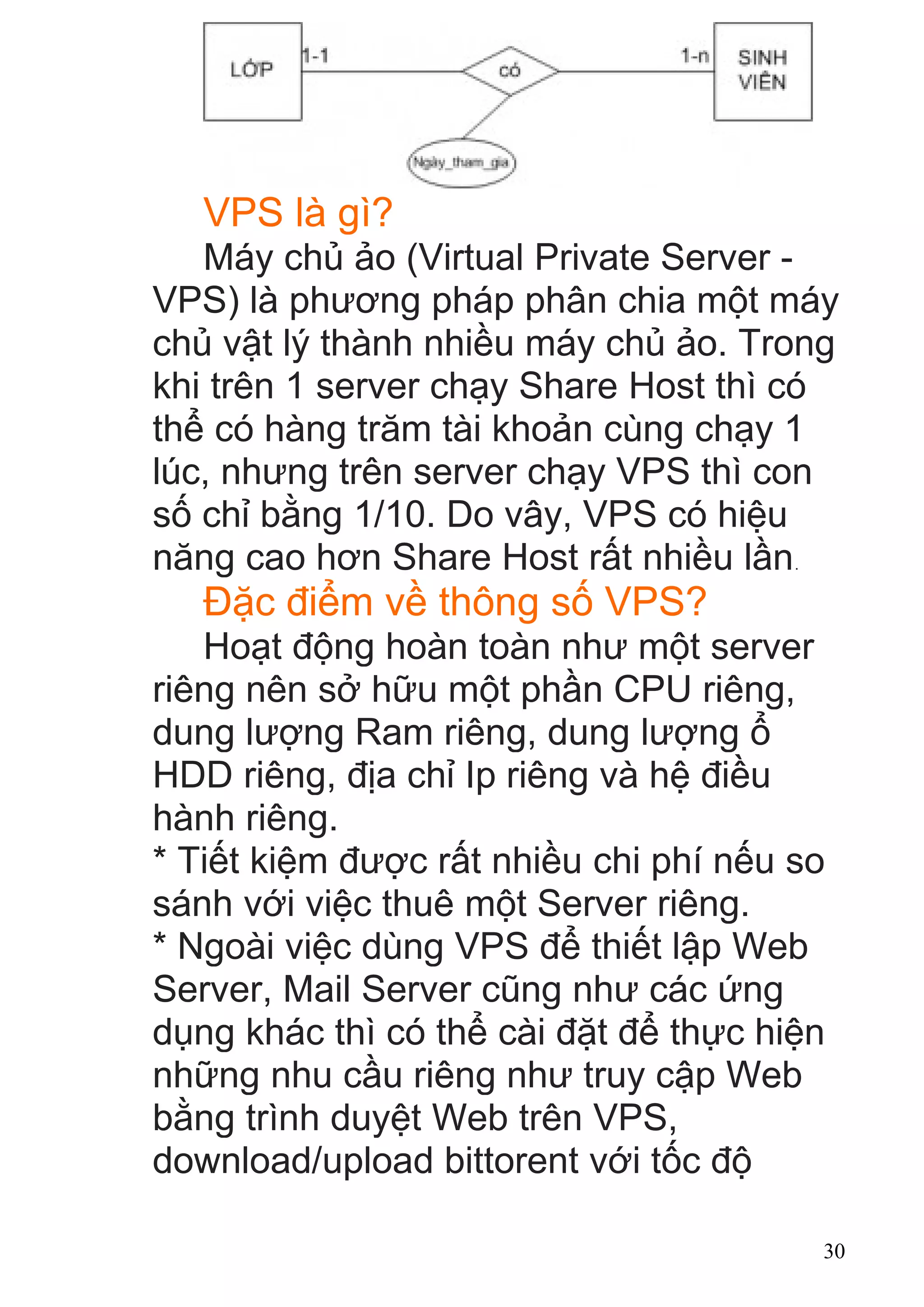 VPS là gì?
Máy chủ ảo (Virtual Private Server -
VPS) là phương pháp phân chia một máy
chủ vật lý thành nhiều máy chủ ảo. Trong
khi trên 1 server chạy Share Host thì có
thể có hàng trăm tài khoản cùng chạy 1
lúc, nhưng trên server chạy VPS thì con
số chỉ bằng 1/10. Do vây, VPS có hiệu
năng cao hơn Share Host rất nhiều lần.
Đặc điểm về thông số VPS?
Hoạt động hoàn toàn như một server
riêng nên sở hữu một phần CPU riêng,
dung lượng Ram riêng, dung lượng ổ
HDD riêng, địa chỉ Ip riêng và hệ điều
hành riêng.
* Tiết kiệm được rất nhiều chi phí nếu so
sánh với việc thuê một Server riêng.
* Ngoài việc dùng VPS để thiết lập Web
Server, Mail Server cũng như các ứng
dụng khác thì có thể cài đặt để thực hiện
những nhu cầu riêng như truy cập Web
bằng trình duyệt Web trên VPS,
download/upload bittorent với tốc độ
30
 