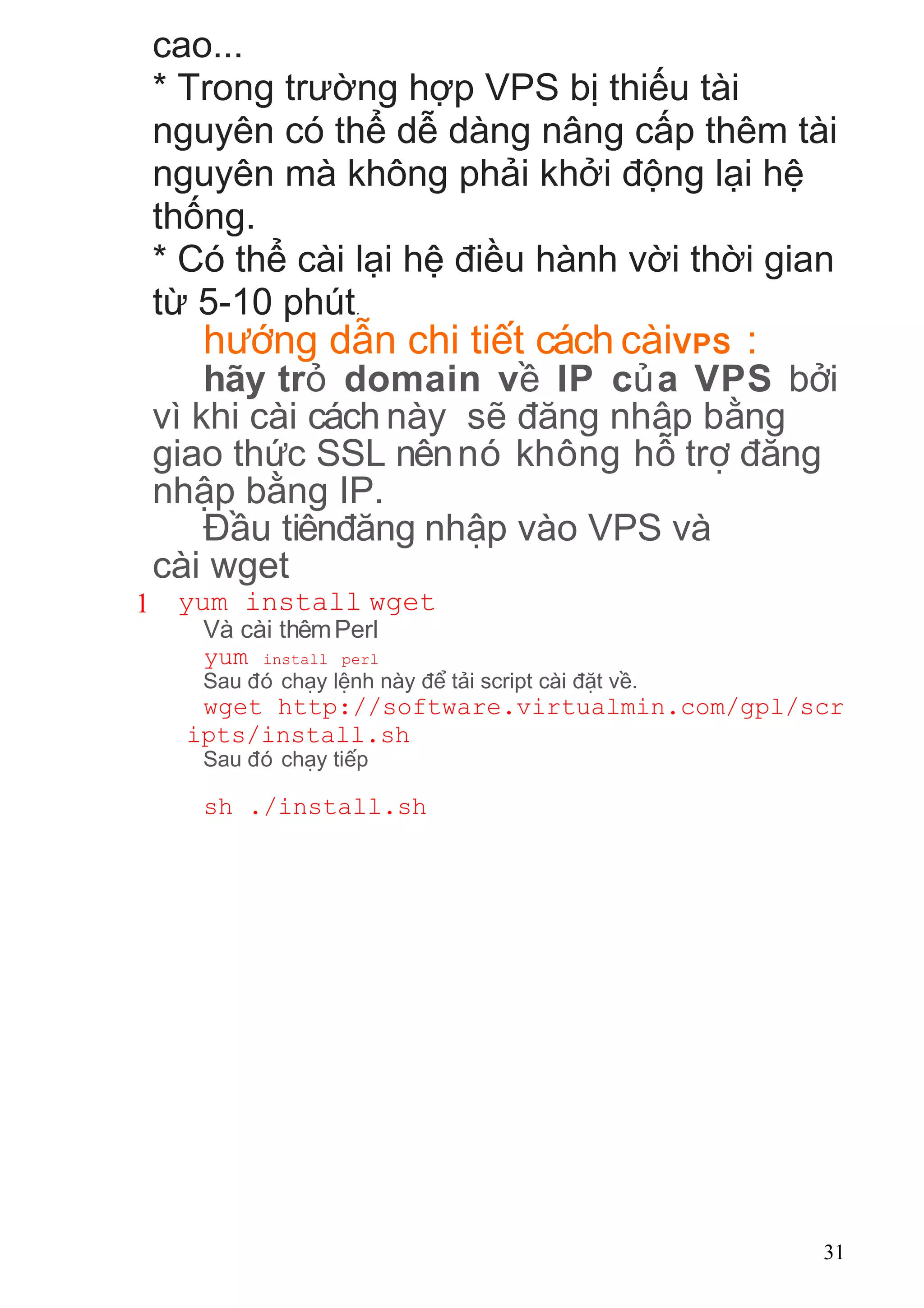 cao...
* Trong trường hợp VPS bị thiếu tài
nguyên có thể dễ dàng nâng cấp thêm tài
nguyên mà không phải khởi động lại hệ
thống.
* Có thể cài lại hệ điều hành vời thời gian
từ 5-10 phút.
h ng d n chi ti t cách càiướ ẫ ế VPS :
hãy tr domain v IP c a VPSỏ ề ủ b iở
vì khi cài cách này s ng nh p b ngẽ đă ậ ằ
giao th c SSL nênnó không h tr ngứ ỗ ợ đă
nh p b ng IP.ậ ằ
u tiên ng nh p vào VPS vàĐầ đă ậ
cài wget
1 yum install wget
Và cài thêmPerl
yum install perl
Sau ó ch y l nh này t i script cài t v .đ ạ ệ để ả đặ ề
wget http://software.virtualmin.com/gpl/scr
ipts/install.sh
Sau ó ch y ti pđ ạ ế
sh ./install.sh
31
 