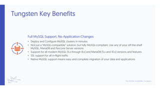 Tungsten Key Benefits
Full MySQL Support, No Application Changes
• Deploy and Configure MySQL clusters in minutes
• Not just a ‘MySQL-compatible” solution, but fully MySQL-compliant. Use any of your off-the-shelf
MySQL, MariaDB and Percona Server versions
• Support for all modern MySQL (5.x through 8.x) and MariaDB (5.x and 10.x) versions and features
• SSL support for all in-flight traffic
• Native MySQL support means easy and complete migration of your data and applications
 