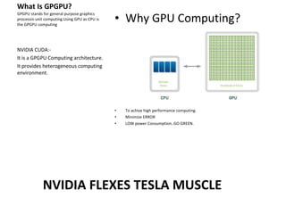 What Is GPGPU? GPGPU stands for general purpose graphics processin unit computing.Using GPU as CPU is the GPGPU computing NVIDIA CUDA:- It is a GPGPU Computing architecture. It provides heterogeneous computing environment. Why GPU Computing? To achive high performance computing. Minimize ERROR LOW power Consumption..GO GREEN. NVIDIA FLEXES TESLA MUSCLE 