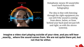 Holophonic means 3D sound (the
word itself rhymes with
holography).
The idea is that with listening
through the right equipment you
can tell if the sound is coming
from above, below, or from
behind your back (and not just left
and right, as with the stereo
systems).
Imagine a video start playing outside of your view, and you will hear
_exactly_ where the sound comes from. We are not quite there yet, but
not that far either.
 