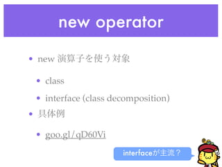 new operator
• new 演算子を使う対象!
• class!
• interface (class decomposition)!
• 具体例!
• goo.gl/qD60Vi
interfaceが主流？
 