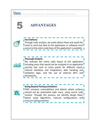 ADVANTAGES
5
Fast Delivery
Through code analysis, we easily detect flaws and avoid the
need to send test data to the application or software since
access to the entire code base of the application is available.
Thorough Analysis
We evaluate the entire code layout of the application
including areas that would not be analyzed in an application
security test such as entry points for different inputs,
internal interfaces and integrations, data handling and
validation logic, and the use of external API’s and
frameworks.
Going Beyond Testing Limitations
VSEC uncovers vulnerabilities and detects attack surfaces
missed out by automated code scans, using source code
reviews. Through this process, we identify design flaws,
detect weak algorithms, insecure configurations and
insecure coding practices.
Vietnam Security Network JSC – Application Security Assessment Services
 