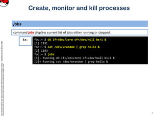CoreLinuxforRedHatandFedoralearningunderGNUFreeDocumentationLicense-Copyleft(c)AcácioOliveira2012
Everyoneispermittedtocopyanddistributeverbatimcopiesofthislicensedocument,changingisallowed
Create, monitor and kill processes
command jobs displays current list of jobs either running or stopped.
jobs
8
foo:~ $ dd if=/dev/zero of=/dev/null bs=1 &
[1] 1181
foo:~ $ cat /dev/urandom | grep hello &
[2] 1183
foo:~ $ jobs
[1]- Running dd if=/dev/zero of=/dev/null bs=1 &
[2]+ Running cat /dev/urandom | grep hello &
Ex:
 