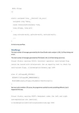BOOL fClip;

};



static unsigned long __fastcall do_conv(

    unsigned long *data,

    const ConvoluteFilterData *cfd,

    long sflags, long pit)

{

    long rt0=cfd->m[9], gt0=cfd->m[9], bt0=cfd->m[9];

    ...

}

A trivial array overflow.


WinMerge
The total number of messages generated by the Visual Studio static analyzer is 343, 3 of them being real
errors.

The total number of messages generated by PVS-Studio is 69, 12 of them being real errors.

Visual Studio: warning C6313: Incorrect operator: zero-valued flag

cannot be tested with bitwise-and. Use an equality test to check for

zero-valued flags. c:winmergesrcbcmenu.cpp 1489



else if (nFlags&MF_STRING){

 ASSERT(!(nFlags&MF_OWNERDRAW));

 ModifyMenu(pos,nFlags,nID,mdata->GetString());

}

Not very lucky condition. Of course, the programmer wanted to write something different, but it
happened that way.



Visual Studio: warning C6287: Redundant code: the left and right

sub-expressions are identical.

c:winmergesrceditlibccrystaleditview.cpp 1560
 