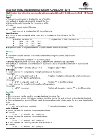 UNIX AND SHELL PROGRAMMING SOLVED PAPER JUNE - 2013
1-14
4(c) Explain the following commands with example: i) head ii) tr iii) uniq iv) find (8 Marks)
Ans(i):
head
• This command is used to display the top of the file.
• By default, it displays the first 10 lines of the file.
• It is mainly useful to verify the contents of a file.
• Syntax:
head [count option] filename
• Example:
head emp.lst # displays first 10 lines of emp.lst
head Options
• -n option is used to specify a line count and to display the first n lines of the file.
• Example:
$ head -n 3 student.lst // displays first 3 lines of student.lst
4 | MH | 10 | IS | 111
4 | MH | 11 | CS | 401
4 | GW | 11 | CS | 402
• -t option is used to display filenames in order of their modification time.
Ans(ii):
tr
• This command can be used to translate characters using one or two expressions.
• Syntax:
tr expression1 expression2 < standard_input
• It takes input only from standard input, it doesn‘t take a filename as argument.
• By default, it translates each character in expression1 to its mapped counterpart in expression2.
• Example:
tr ‗abc‘ ‗ABC‘ < emp.lst | head –n 3 //replace abc by ABC
tr Options
• -s can be used for compressing multiple consecutive characters.
• Example:
tr –s ‗ ‗ < emp.lst | head –n 3 //replace multiple whitespace by single whitespace
• -d can be used for deleting characters.
• Example:
tr –d ‗|/‘ < emp.lst | head –n 3 //delete "/" in the file emp.lst
• -c can be used for complementing values of expression.
• Example:
tr –cd ‗|/‘ < emp.lst //delete all characters except "/" in the file emp.lst
Ans(iii):
uniq
• This command can be used to remove duplicate lines in a file.
• This command simply fetches one copy of each line from a file and writes it to the standard output.
• Since uniq requires a sorted file as input, the general procedure is to sort a file and pipe its output to
uniq.
• Example:
sort emp.lst | uniq – uniqlist // the output is saved in a file
uniq Options
• -u can be used for selecting the nonrepeated lines.
• Example:
cut –d ―|‖ –f3 emp.lst | sort | uniq –u
• -d can be used for selecting the duplicate lines.
• Example:
cut –d ―|‖ –f3 emp.lst | sort | uniq –d
• -c can be used for counting frequency of occurrence.
• Example:
cut –d ―|‖ –f3 emp.lst | sort | uniq –c
VTU
N
O
TESBYSR
I
 