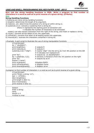 UNIX AND SHELL PROGRAMMING SOLVED PAPER JUNE - 2013
1-25
8(a) List the string handling functions in PERL. Write a program to find number of
characters in a word as well as to print reverse of a given string. (8 Marks)
Ans:
String Handling Functions
• Following are some string handling functions:
1) length(): determines the length of its argument.
2) index(s1, s2): determines the position of a string s2 within string s1.
3) substr(str,m,n): extracts a substring from a string str,
where m represents the starting point of extraction and
n indicates the number of characters to be extracted.
substr() can also extract characters from the right of the string, and insert or replace a string.
4) uc(str): converts all the letters of str into uppercase.
5) ucfirst(str): converts first letter of all leading words into uppercase.
6) reverse(str): reverses the characters contained in string str.
• Example: A perl script to illustrate the use of string manipulation functions
#!/usr/bin/perl
$x =― abcdijklm‖;
print length($x); # outputs 9
print index($x,j); # outputs 5
substr($x,4,0) =―efgh‖; # inserts "efgh" into the string $x from 4th position on the left
# 0 indicates non-replacement
print ―$x‖; # outputs $x as abcdefghijklm
$y = substr($x,-3,2); # extracts 2 characters from the 3rd position on the right
print ―$y‖ # outputs $y as kl
$name =―rama‖;
print uc($name); #displays RAMA
print ucfirst($name); # displays Rama
print reverse($name); # displays amar
A program to find number of characters in a word as well as to print reverse of a given string.
#!/usr/bin/perl
print (―Enter a string: n‖);
$str = <STDIN>;
$len=length($x);
print length is $len n;
$rev=reverse($x);
print reverse is $rev n;
Output:
Enter a string:
rama
length is 4
reverse is amar
VTU
N
O
TESBYSR
I
 
