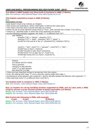 UNIX AND SHELL PROGRAMMING SOLVED PAPER JUNE - 2015
5-5
7(a) What is AWK? Explain any three built-in functions in AWK (7 Marks)
Ans: For answer, refer Solved Paper June-2013 Q.No.7a.(i+ii)
7(b) Explain associative arrays in AWK (6 Marks)
Ans:
Associative Arrays
• awk doesn‟t treat array indexes as integers.
• Awk arrays are associative, where information is held as key-value pairs.
• The index is the key that is saved internally as a string.
• When we set an array element using mon[1]=”mon”, awk converts the number 1 to a string.
• There‟s no specified order in which the array elements are stored.
• As the following example suggests, the index “1” is different from “01”:
awk „BEGIN {
direction [“N”] = “North” ; direction [“S”] ;
direction [“E”] = “East” ; direction [“W”] = “West” ;]
printf(“N is %s and W is %s n”, direction[“N”], direction [“W”]);
mon[1] = “Jan”; mon[“1”] = “january” ; mon[“01”] = “JAN” ;
Printf(“mon is %sn”, mon[1]);
Printf(“mon[01] is also %sn”,mon[01]);
Printf(“mon[”1”] is also %s n”, mon[“1”]);
Printf(“But mon[”01”] is %sn”, mon[“01”]);
}
Output:
N is North and W is West
mon is january
mon[01] is also january
mon[”1”] is also january
But mon[”01”] is JAN
• There are two important things to be learned from this output.
• First, the setting with index “1” overwrites the setting made with index 1.
• Accessing an array element with subscript 1 and 01 actually locates the element with subscript “1” .
• Also note that mon[“1”] is different from mon[“01”].
7(c) Explain built-in variables in AWK (7 Marks)
Ans: For answer, refer Solved Paper June-2013 Q.No.7c
8(a) (i) Explain the string handling function supported by PERL and (ii) also write a PERL
script to convert a given decimal number to binary equivalent (12 Marks)
Ans(i): For answer, refer Solved Paper June-2013 Q.No.8a
Ans(ii): For answer, refer Solved Paper Dec-2014 Q.No.8b
8(b) Explain the following in PERL with example
i) split ii) join (8 Marks)
Ans(i): For answer, refer Solved Paper June-2013 Q.No.8b.(i)
Ans(ii): For answer, refer Solved Paper Dec-2013 Q.No.8b.(ii)
VTU
N
O
TESBYSR
I
 