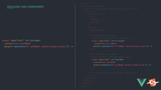 BUILDING THE COMPONENT
<template>
<section class="my-user">
<my-user-rl @input:user="$emit('input:user', $event)">
<template
v-slot:default="{
user,
updateUser,
insertBob
}">
<section>
<h1>My User</h1>
<div class="my-user__input">
<label for="firstname">First Name</label>
<input type="text" id="firstname"
:value="user.firstName"
@input="updateUser({ firstName: $event.target.value })" />
</div>
<div class="my-user__input">
<label for="lastname">Last Name</label>
<input type="text" id="lastname"
:value="user.lastName"
@input="updateUser({ lastName: $event.target.value })" />
</div>
<button @click="insertBob()">Insert Bob</button>
</section>
</template>
</my-user-rl>
</section>
</template>
<input type="text" id="lastname"
:value="user.lastName"
@input="updateUser({ lastName: $event.target.value })" />
 