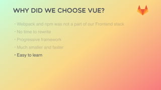 Why did we choose Vue?
‣ Webpack and npm was not a part of our Frontend stack
‣ No time to rewrite
‣ Progressive framework
‣ Much smaller and faster
‣ Easy to learn
 