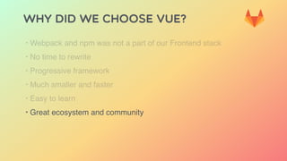 Why did we choose Vue?
‣ Webpack and npm was not a part of our Frontend stack
‣ No time to rewrite
‣ Progressive framework
‣ Much smaller and faster
‣ Easy to learn
‣ Great ecosystem and community
 