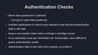 Authentication Checks
• Never store passwords in plaintext
– Encrypt or Hash+Salt (preferred)
• Architect applications to check every request to see that the authentication
data is still valid
• Issue a new session token when a change in privilege occurs
• If you absolutely must use “remember me” functionality, use a difficult to
guess authentication cookie
• Authentication data is sent with every request, so protect it
 
