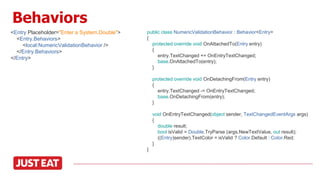 Behaviors
<Entry Placeholder="Enter a System.Double">
<Entry.Behaviors>
<local:NumericValidationBehavior />
</Entry.Behaviors>
</Entry>
public class NumericValidationBehavior : Behavior<Entry>
{
protected override void OnAttachedTo(Entry entry)
{
entry.TextChanged += OnEntryTextChanged;
base.OnAttachedTo(entry);
}
protected override void OnDetachingFrom(Entry entry)
{
entry.TextChanged -= OnEntryTextChanged;
base.OnDetachingFrom(entry);
}
void OnEntryTextChanged(object sender, TextChangedEventArgs args)
{
double result;
bool isValid = Double.TryParse (args.NewTextValue, out result);
((Entry)sender).TextColor = isValid ? Color.Default : Color.Red;
}
}
 