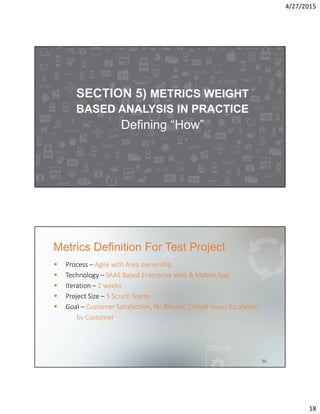 4/27/2015
18
SECTION 5) METRICS WEIGHT
BASED ANALYSIS IN PRACTICE
Defining “How”
Metrics Definition For Test Project
36
Process – Agile with Area ownership
Technology – SAAS Based Enterprise Web & Mobile App
Iteration – 2 weeks
Project Size – 5 Scrum Teams
Goal – Customer Satisfaction, No Blocker, Critical Issues Escalation
by Customer
 