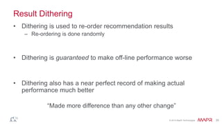 © 2014 MapR Technologies 20
Result Dithering
• Dithering is used to re-order recommendation results
– Re-ordering is done randomly
• Dithering is guaranteed to make off-line performance worse
• Dithering also has a near perfect record of making actual
performance much better
“Made more difference than any other change”
 