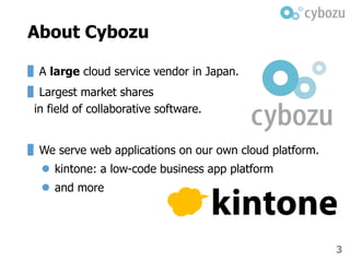 3
About Cybozu
▌A large cloud service vendor in Japan.
▌Largest market shares
in field of collaborative software.
▌We serve web applications on our own cloud platform.
 kintone: a low-code business app platform
 and more
 