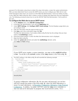 password. For information about how to obtain this setup information, contact the system administrator.
After you have determined how to access the SMTP server, you must configure your Web site to route
email messages to that server. You can do so in the Web Site Administration Tool or by making an entry
in your Web site's Web.config file, which contains a series of settings that determine how your application
runs. The following procedure shows how to use the ASP.NET Web Site Administration Tool to perform
this task.
To configure the Web site to use an SMTP server
1. On the Website menu, click ASP.NET Configuration.
2. In the Web Site Administration Tool, click the Application tab.
3. Under SMTP Settings, click Configure SMTP email settings. The tool displays a page where you
can configure email.
4. Enter the information that the page prompts you for.
5. Click Save, and in the confirmation page, click OK.
The Web Site Administration Tool creates a Web.config file that has the settings that you have
made in themailSettings section.
6. Close the browser window in which the Web Site Administration tool is displayed.
7. Open the Web.config file.
8. Under the system.net element and under the mailSettings element, verify
your smtp and host settings.
Note
If your SMTP server requires a secure connection, you must set the enableSsl attribute
to true. You do this in the network section of the smtp element in the Web.config file.
9. The SMTP settings in the Web.config file will resemble the following example.
10. <system.net>
11. <mailSettings>
12. <smtp from="joe@contoso.com">
13. <network host="<server>" password="<password>"
14. userName="joe@contoso.com" enableSsl="true" />
15. </smtp>
16. </mailSettings>
17. </system.net>
Security Note
To protect configuration information like the user name and password, you can have
ASP.NET encrypt the portion of the Web.config file where the SMTP information is
stored. For more information, seeEncrypting Configuration Information Using Protected
Configuration. In addition, by default ASP.NET sends the smtp server credentials in
clear text and can be intercepted by programs that record network activity. For a
 