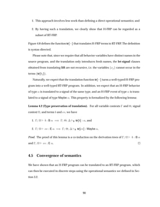 1. This approach involves less work than deﬁning a direct operational semantics; and
2. By having such a translation, we clearly show that H-FRP can be regarded as a
subset of RT-FRP.
Figure 4.8 deﬁnes the function tr   that translates H-FRP terms to RT-FRP. The deﬁnition
is syntax-directed.
Please note that, since we require that all behavior variables have distinct names in the
source program, and the translation only introduces fresh names, the let-signal clauses
obtained from translating lift are not recursive, i.e. the variables Ü cannot occur in the
terms tr .
Naturally, we expect that the translation function tr   turns a well-typed H-FRP pro-
gram into a well-typed RT-FRP program. In addition, we expect that an H-FRP behavior
of type « is translated to a signal of the same type, and an H-FRP event of type « is trans-
lated to a signal of type Maybe «. This property is formalized by the following lemma:
Lemma 4.2 (Type preservation of translation). For all variable contexts   and ¢, signal
context ª, and terms and Ú, we have
1.   ª B « µ   ¢ ¡ S tr «, and
2.   ª Ú E « µ   ¢ ¡ S tr Ú Maybe «.
Proof. The proof of this lemma is a co-induction on the derivation trees of   ª B «
and   ª Ú E «.
4.5 Convergence of semantics
We have shown that an H-FRP program can be translated to an RT-FRP program, which
can then be executed in discrete steps using the operational semantics we deﬁned in Sec-
tion 3.2.
90
 