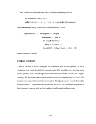 With a small extension to H-FRP, a PID controller can be expressed as:
let behavior e lift ´ µ Ê
in lift ´ ´p i dµ È ¡p · Á ¡i · ¡dµ e ´integral eµ ´derivative eµ
where derivative is easily deﬁned by a translation to RT-FRP as:
tr derivative let snapshot Ü tr in
let snapshot t time in
let snapshot ´x0 t0µ
delay ´¼ ¼µ ´ext ´Ü tµµ
in ext ´if t0 ¼ then ¼ else ´Ü  x0µ ´t  t0µµ
where Ü is a fresh variable.
Chapter summary
H-FRP is a subset of RT-FRP designed for hybrid real-time reactive systems. It has a
continuous-time based denotational semantics natural for modeling and reasoning about
hybrid systems, and a discrete operational semantics that can be executed on a digital
computer. We show that under suitable conditions, the operational semantics of an H-FRP
program converges to its denotational semantics. Most programs are expected to satisfy
these conditions. Compared with our previous work [53], the conditions we present in
this chapter are more accurate and are satisﬁed by a larger class of programs.
107
 