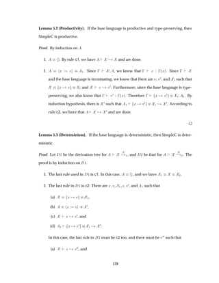Lemma 5.2 (Productivity). If the base language is productive and type-preserving, then
SimpleC is productive.
Proof. By induction on .
1. . By rule c1, we have ¸ and are done.
2. Ü ·· ½. Since   , we know that    ´Üµ. Since  
and the base language is terminating, we know that there are Ú, Ú¼, and ½ such that
Ü Ú ½ and ¸ Ú¼. Furthermore, since the base language is type-
preserving, we also know that   Ú¼  ´Üµ. Therefore   Ü Ú¼ ½ ½. By
induction hypothesis, there is ¼ such that ½ Ü Ú¼ ½ ¸ ¼. According to
rule c2, we have that ¸ ¼ and are done.
Lemma 5.3 (Determinism). If the base language is deterministic, then SimpleC is deter-
ministic.
Proof. Let ½ be the derivation tree for ¸ ½, and ¾ be that for ¸ ¾. The
proof is by induction on ½.
1. The last rule used in ½ is c1. In this case, , and we have ½ ¾.
2. The last rule in ½ is c2. There are Ü Ú ½ Ú¼, and ½ such that
(a) Ü Ú ½,
(b) Ü ··
¼,
(c) ¸ Ú¼, and
(d) ½ Ü Ú¼
½ ¸ ¼.
In this case, the last rule in ¾ must be c2 too, and there must be Ú¼¼ such that
(a) ¸ Ú¼¼, and
128
 
