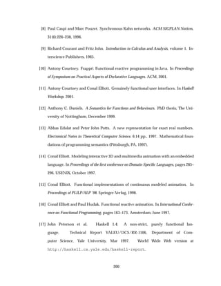 [8] Paul Caspi and Marc Pouzet. Synchronous Kahn networks. ACM SIGPLAN Notices,
31(6):226–238, 1996.
[9] Richard Courant and Fritz John. Introduction to Calculus and Analysis, volume 1. In-
terscience Publishers, 1965.
[10] Antony Courtney. Frapp´e: Functional reactive programming in Java. In Proceedings
of Symposium on Practical Aspects of Declarative Languages. ACM, 2001.
[11] Antony Courtney and Conal Elliott. Genuinely functional user interfaces. In Haskell
Workshop, 2001.
[12] Anthony C. Daniels. A Semantics for Functions and Behaviours. PhD thesis, The Uni-
versity of Nottingham, December 1999.
[13] Abbas Edalat and Peter John Potts. A new representation for exact real numbers.
Electronical Notes in Theoretical Computer Science, 6:14 pp., 1997. Mathematical foun-
dations of programming semantics (Pittsburgh, PA, 1997).
[14] Conal Elliott. Modeling interactive 3D and multimedia animation with an embedded
language. In Proceedings of the ﬁrst conference on Domain-Speciﬁc Languages, pages 285–
296. USENIX, October 1997.
[15] Conal Elliott. Functional implementations of continuous modeled animation. In
Proceedings of PLILP/ALP ’98. Springer-Verlag, 1998.
[16] Conal Elliott and Paul Hudak. Functional reactive animation. In International Confer-
ence on Functional Programming, pages 163–173, Amsterdam, June 1997.
[17] John Peterson et al. Haskell 1.4: A non-strict, purely functional lan-
guage. Technical Report YALEU/DCS/RR-1106, Department of Com-
puter Science, Yale University, Mar 1997. World Wide Web version at
http://haskell.cs.yale.edu/haskell-report.
200
 