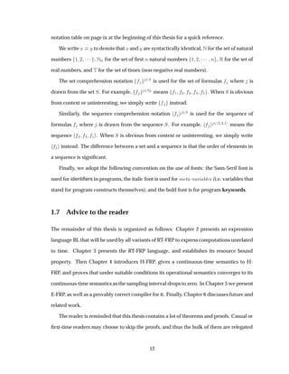 notation table on page ix at the beginning of this thesis for a quick reference.
We write Ü Ý to denote that Ü and Ý are syntactically identical, Æ for the set of natural
numbers ½ ¾ ¡¡¡ , ÆÒ for the set of ﬁrst Ò natural numbers ½ ¾ ¡¡¡ Ò , Ê for the set of
real numbers, and Ì for the set of times (non-negative real numbers).
The set comprehension notation ¾Ë is used for the set of formulas where is
drawn from the set Ë. For example, ¾Æ means ½ ¾ ¿ . When Ë is obvious
from context or uninteresting, we simply write instead.
Similarly, the sequence comprehension notation ¾Ë is used for the sequence of
formulas where is drawn from the sequence Ë. For example, ¾ ¾ ¿ ½ means the
sequence ¾ ¿ ½ . When Ë is obvious from context or uninteresting, we simply write
instead. The difference between a set and a sequence is that the order of elements in
a sequence is signiﬁcant.
Finally, we adopt the following convention on the use of fonts: the Sans-Serif font is
used for identiﬁers in programs, the italic font is used for Ñ Ø -Ú Ö Ð × (i.e. variables that
stand for program constructs themselves), and the bold font is for program keywords.
1.7 Advice to the reader
The remainder of this thesis is organized as follows: Chapter 2 presents an expression
language BL that will be used by all variants of RT-FRP to express computations unrelated
to time. Chapter 3 presents the RT-FRP language, and establishes its resource bound
property. Then Chapter 4 introduces H-FRP, gives a continuous-time semantics to H-
FRP, and proves that under suitable conditions its operational semantics converges to its
continuous-time semantics as the sampling interval drops to zero. In Chapter 5 we present
E-FRP, as well as a provably correct compiler for it. Finally, Chapter 6 discusses future and
related work.
The reader is reminded that this thesis contains a lot of theorems and proofs. Casual or
ﬁrst-time readers may choose to skip the proofs, and thus the bulk of them are relegated
12
 