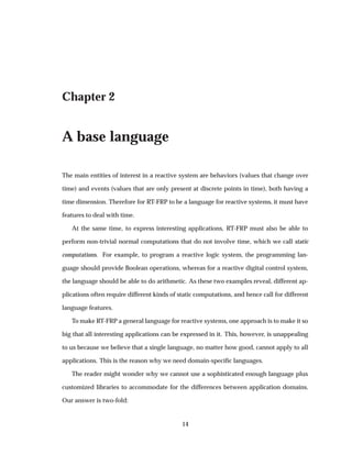 Chapter 2
A base language
The main entities of interest in a reactive system are behaviors (values that change over
time) and events (values that are only present at discrete points in time), both having a
time dimension. Therefore for RT-FRP to be a language for reactive systems, it must have
features to deal with time.
At the same time, to express interesting applications, RT-FRP must also be able to
perform non-trivial normal computations that do not involve time, which we call static
computations. For example, to program a reactive logic system, the programming lan-
guage should provide Boolean operations, whereas for a reactive digital control system,
the language should be able to do arithmetic. As these two examples reveal, different ap-
plications often require different kinds of static computations, and hence call for different
language features.
To make RT-FRP a general language for reactive systems, one approach is to make it so
big that all interesting applications can be expressed in it. This, however, is unappealing
to us because we believe that a single language, no matter how good, cannot apply to all
applications. This is the reason why we need domain-speciﬁc languages.
The reader might wonder why we cannot use a sophisticated enough language plus
customized libraries to accommodate for the differences between application domains.
Our answer is two-fold:
14
 