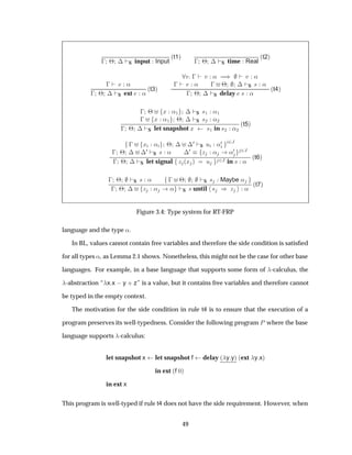  ¢ ¡ S input Input
´t1µ
  ¢ ¡ S time Real
´t2µ
  «
  ¢ ¡ S ext «
´t3µ
Ú   Ú « µ Ú «
  «   ¢ ¡ S × «
  ¢ ¡ S delay × «
´t4µ
  ¢ Ü «½ ¡ S ×½ «½
  Ü «½ ¢ ¡ S ×¾ «¾
  ¢ ¡ S let snapshot Ü ×½ in ×¾ «¾
´t5µ
  Ü « ¢ ¡ ¡
¼
S Ù «¼ ¾Â
  ¢ ¡ ¡
¼
S × « ¡
¼ Þ « «¼ ¾Â
  ¢ ¡ S let signal Þ ´Ü µ Ù ¾Â in × «
´t6µ
  ¢ S × «   ¢ S × Maybe «
  ¢ ¡ Þ « « S × until × µ Þ «
´t7µ
Figure 3.4: Type system for RT-FRP
language and the type «.
In BL, values cannot contain free variables and therefore the side condition is satisﬁed
for all types «, as Lemma 2.1 shows. Nonetheless, this might not be the case for other base
languages. For example, in a base language that supports some form of -calculus, the
-abstraction “ x x  y · z” is a value, but it contains free variables and therefore cannot
be typed in the empty context.
The motivation for the side condition in rule t4 is to ensure that the execution of a
program preserves its well-typedness. Consider the following program È where the base
language supports -calculus:
let snapshot x let snapshot f delay ´ y yµ ´ext y xµ
in ext ´f ¼µ
in ext x
This program is well-typed if rule t4 does not have the side requirement. However, when
49
 