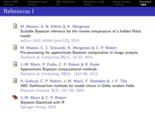 Intro to ABC Simulation Study ABC Algorithms Ising/Potts model Image Analysis Conclusion
References I
M. Moores, A. N. Pettitt & K. Mengersen
Scalable Bayesian inference for the inverse temperature of a hidden Potts
model.
arXiv:1503.08066 [stat.CO], 2015.
M. Moores, C. C. Drovandi, K. Mengersen & C. P. Robert
Pre-processing for approximate Bayesian computation in image analysis.
Statistics & Computing 25(1): 23–33, 2015.
J.-M. Marin, P. Pudlo, C. P. Robert & R. Ryder
Approximate Bayesian computational methods.
Statistics & Computing, 22(6): 1167–80, 2012.
A. Grelaud, C. P. Robert, J.-M. Marin, F. Rodolphe & J.-F. Taly
ABC likelihood-free methods for model choice in Gibbs random ﬁelds.
Bayesian Analysis, 4(2): 317–36, 2009.
J.-M. Marin & C. P. Robert
Bayesian Essentials with R
Springer-Verlag, 2014.
 