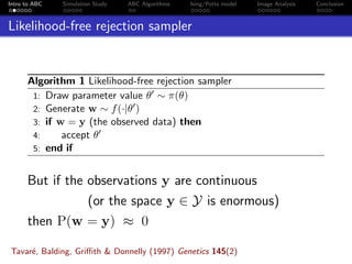 Intro to ABC Simulation Study ABC Algorithms Ising/Potts model Image Analysis Conclusion
Likelihood-free rejection sampler
Algorithm 1 Likelihood-free rejection sampler
1: Draw parameter value θ ∼ π(θ)
2: Generate w ∼ f(·|θ )
3: if w = y (the observed data) then
4: accept θ
5: end if
But if the observations y are continuous
(or the space y ∈ Y is enormous)
then P(w = y) ≈ 0
Tavar´e, Balding, Griﬃth & Donnelly (1997) Genetics 145(2)
 