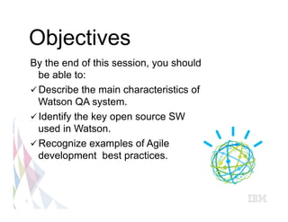 Objectives
    By the end of this session, you should
       be able to:
    ü Describe the main characteristics of
       Watson QA system.
    ü Identify the key open source SW
       used in Watson.
    ü Recognize examples of Agile
       development best practices.



3
 