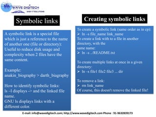 Symbolic links
A symbolic link is a special file
which is just a reference to the name
of another one (file or directory):
Useful to reduce disk usage and
complexity when 2 files have the
same content.
Example:
anakin_biography > darth_biagraphy
How to identify symbolic links:
ls –l displays -> and the linked file
name.
GNU ls displays links with a
different color.
Creating symbolic links
To create a symbolic link (same order as in cp):
 ln –s file_name link_name
To create a link with to a file in another
directory, with the
same name:
 ln –s ../README.txt
To create multiple links at once in a given
directory:
 ln –s file1 file2 file3 ... dir
To remove a link:
 rm link_name
Of course, this doesn't remove the linked file!
E-mail: info@wavedigitech.com; http://www.wavedigitech.com Phone : 91-9632839173
 