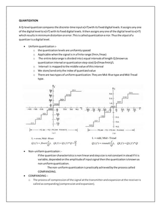 QUANTIZATION
A Q-levelquantizercomparesthe discrete-timeinputx(nT)withitsfixeddigital levels.Itassignsanyone
of the digital level tox(nT) withitsfixeddigital levels.Itthenassignsanyone of the digital level tox(nT)
whichresultsinminimumdistortionorerror.Thisiscalledquantizationerror.Thusthe otputof a
quantizerisa digital level.
 Uniformquantization :-
o the quantizationlevelsare uniformlyspaced
o Applicable whenthe signal isinafinite range (fmin,fmax)
o The entire datarange is dividedintoLequal intervalsof length Q(knownas
quantizationinterval orquantizationstep-size) Q=(fmax-fmin)/L
o Interval i is mappedtothe middle value of thisinterval
o We store/sendonlythe index of quantizedvalue
o There are twotypesof uniformquantization.Theyare Mid-Rise type andMid-Tread
type.
 Non-uniformquantization:-
If the quantizercharacteristicsisnonlinearandstepsize isnotconstantinsteadif it is
variable,dependedonthe amplitudeof inputsignal thenthe quantizationisknownas
nonuniformquantization.
The non-uniformquantizationispracticallyachievedbythe processcalled
COMPANDING.
 COMPANDING:-
o The processof compressionof the signal atthe transmitterandexpansionatthe receiveris
calledascompanding(compressionandexpansion).
 