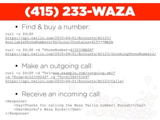 (415) 233-WAZA
    • Find & buy a number:
curl -u $U:$P
https://api.twilio.com/2010-04-01/Accounts/AC123/
AvailablePhoneNumbers/US/Local?Contains=415***WAZA

curl -u $U:$P -d “PhoneNumber=415233WAZA”
https://api.twilio.com/2010-04-01/Accounts/AC123/IncomingPhoneNumbers/


    • Make an outgoing call:
curl -u $U:$P -d “Url=www.example.com/outgoing.xml”
-d “From=4152339292” -d “To=4158675309”
https://api.twilio.com/2010-04-01/Accounts/AC123/Calls/



    • Receive an incoming call:
<Response>
    <Say>Thanks for calling the Waza Twilio number! Huzzah!</Say>
    <Sms>Heroku’s Waza Rocks!</Sms>
</Response>
 