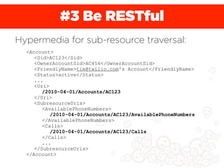 #3 Be RESTful
Hypermedia for sub-resource traversal:
  <Account>
     <Sid>AC123</Sid>
     <OwnerAccountSid>AC456</OwnerAccountSid>
     <FriendlyName>tim@twilio.com's Account</FriendlyName>
     <Status>active</Status>
     ...
     <Uri>
        /2010-04-01/Accounts/AC123
     </Uri>
     <SubresourceUris>
        <AvailablePhoneNumbers>
           /2010-04-01/Accounts/AC123/AvailablePhoneNumbers
        </AvailablePhoneNumbers>
        <Calls>
           /2010-04-01/Accounts/AC123/Calls
        </Calls>
        ...
     </SubresourceUris>
  </Account>
 