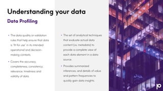 Understanding your data
Data Profiling
• The set of analytical techniques
that evaluate actual data
content (vs. metadata) to
provide a complete view of
each data element in a data
source.
• Provides summarized
inferences, and details of value
and pattern frequencies to
quickly gain data insights.
• Business Rules
• The data quality or validation
rules that help ensure that data
is “fit for use” in its intended
operational and decision-
making contexts.
• Covers the accuracy,
completeness, consistency,
relevance, timeliness and
validity of data.
 