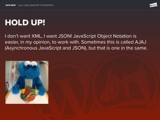 NATE REIST AJAX: USING JAVASCRIPT IN WORDPRESS
HOLD UP!
I don’t want XML, I want JSON! JavaScript Object Notation is
easier, in my opinion, to work with. Sometimes this is called AJAJ
(Asynchronous JavaScript and JSON), but that is one in the same.
 