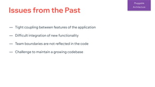 Issues from the Past
Pluggable
Architecture
— Tight coupling between features of the application
— Difficult integration of new functionality
— Team boundaries are not reflected in the code
— Challenge to maintain a growing codebase
 