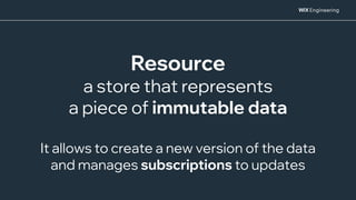 Resource
a store that represents
a piece of immutable data
It allows to create a new version of the data
and manages subscriptions to updates
 