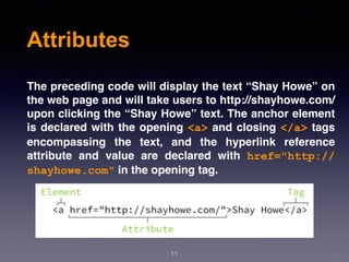 Attributes
The preceding code will display the text “Shay Howe” on
the web page and will take users to http://shayhowe.com/
upon clicking the “Shay Howe” text. The anchor element
is declared with the opening <a> and closing </a> tags
encompassing the text, and the hyperlink reference
attribute and value are declared with  href="http://
shayhowe.com" in the opening tag.
11
 