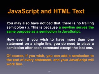 JavaScript and HTML Text
You may also have noticed that, there is no trailing
semicolon (;). This is because a newline serves the
same purpose as a semicolon in JavaScript.
How ever, if you wish to have more than one
statement on a single line, you do need to place a
semicolon after each command except the last one.
Of course, if you wish, you can add a semicolon to
the end of every statement, and your JavaScript will
work ﬁne.
50
 