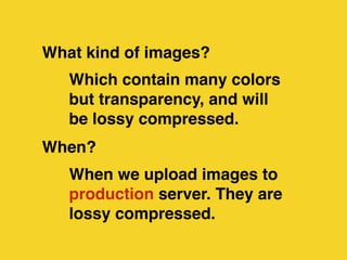 What kind of images? 
Which contain many colors 
but transparency, and will 
be lossy compressed. 
When? 
When we upload images to 
production server. They are 
lossy compressed. 
 